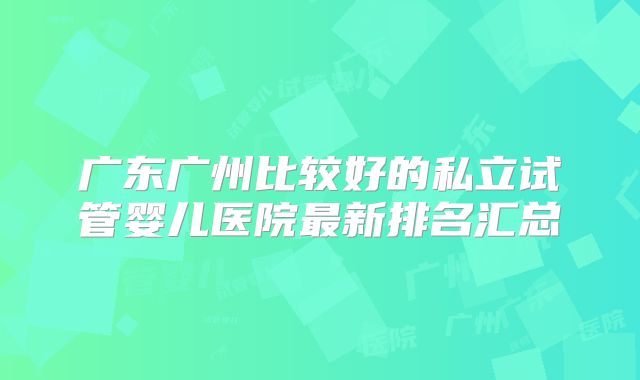 广东广州比较好的私立试管婴儿医院最新排名汇总