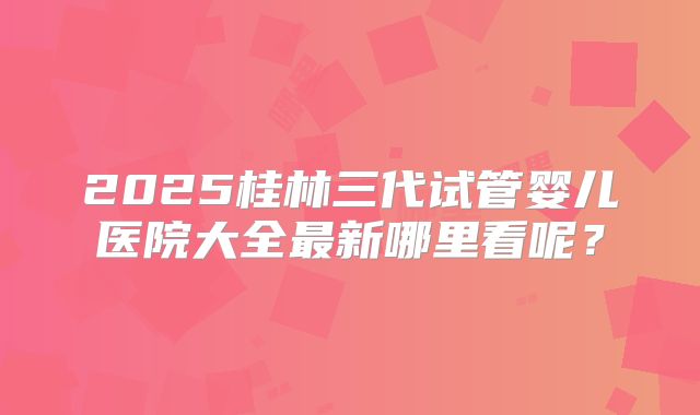 2025桂林三代试管婴儿医院大全最新哪里看呢?