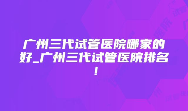 广州三代试管医院哪家的好_广州三代试管医院排名!