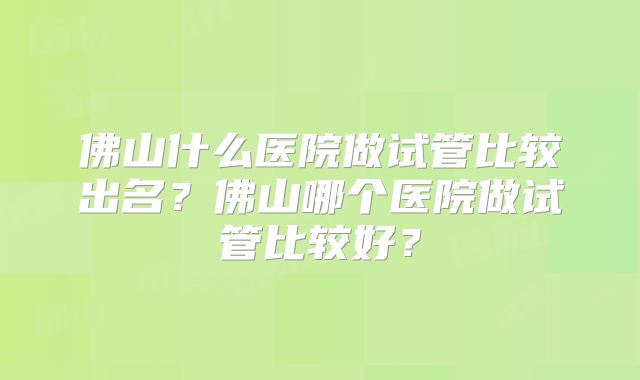 佛山什么医院做试管比较出名？佛山哪个医院做试管比较好？