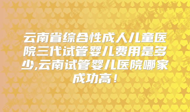 云南省综合性成人儿童医院三代试管婴儿费用是多少,云南试管婴儿医院哪家成功高!