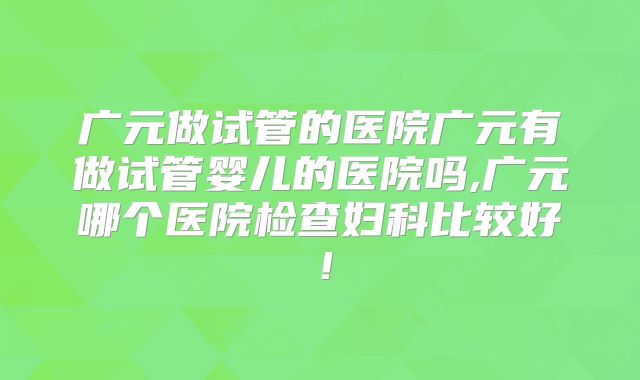 广元做试管的医院广元有做试管婴儿的医院吗,广元哪个医院检查妇科比较好！