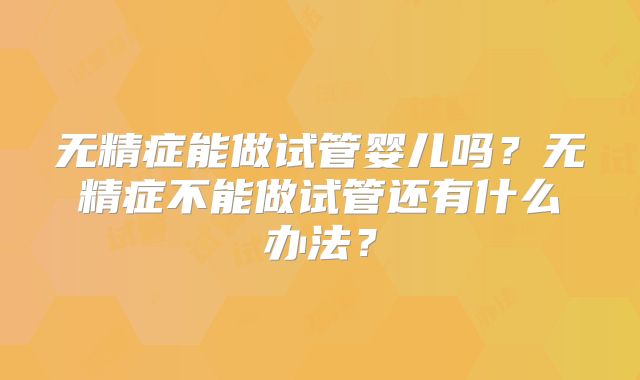 无精症能做试管婴儿吗?无精症不能做试管还有什么办法?