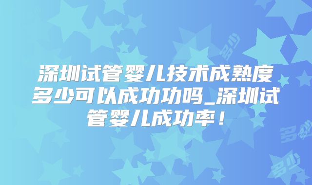 深圳试管婴儿技术成熟度多少可以成功功吗_深圳试管婴儿成功率！