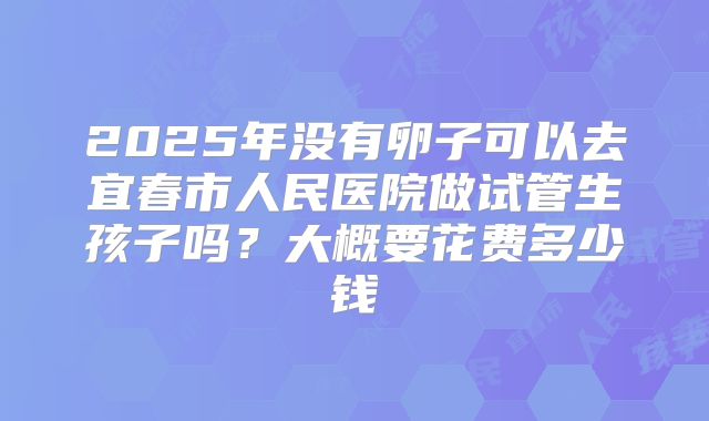 2025年没有卵子可以去宜春市人民医院做试管生孩子吗?大概要花费多少钱