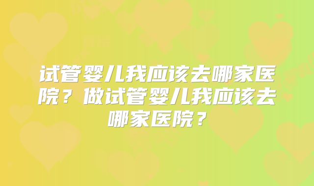 试管婴儿我应该去哪家医院？做试管婴儿我应该去哪家医院？