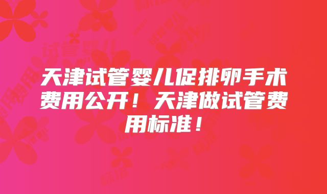 天津试管婴儿促排卵手术费用公开!天津做试管费用标准!