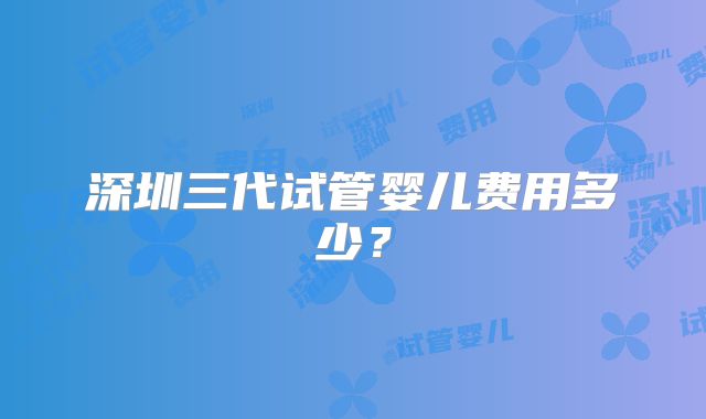 深圳三代试管婴儿费用多少?