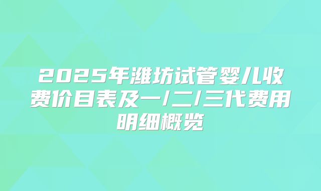 2025年潍坊试管婴儿收费价目表及一/二/三代费用明细概览