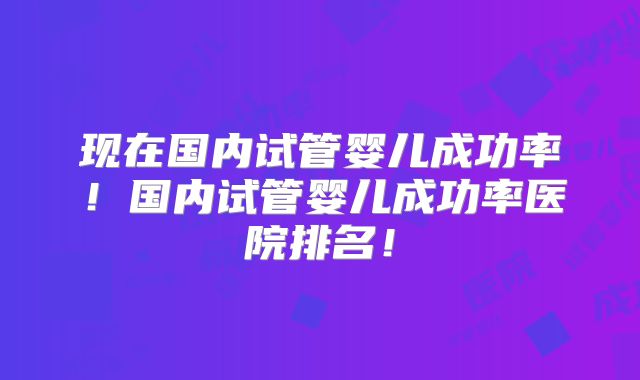 现在国内试管婴儿成功率！国内试管婴儿成功率医院排名！