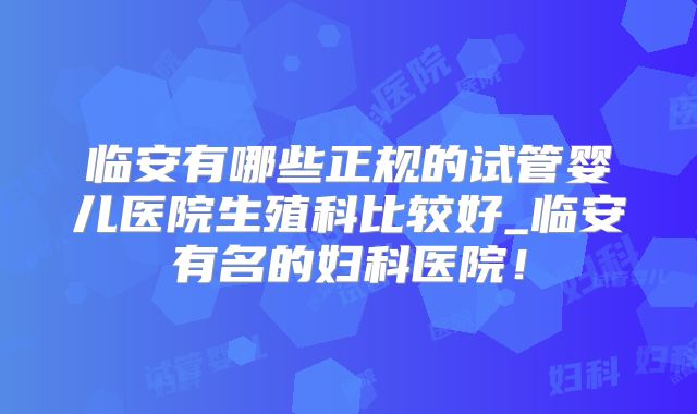 临安有哪些正规的试管婴儿医院生殖科比较好_临安有名的妇科医院!