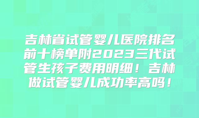 吉林省试管婴儿医院排名前十榜单附2023三代试管生孩子费用明细!吉林做试管婴儿成功率高吗!