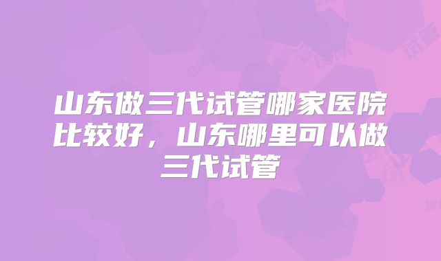 山东做三代试管哪家医院比较好，山东哪里可以做三代试管