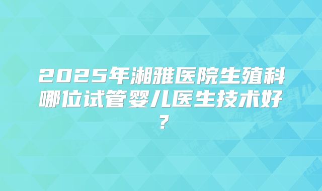 2025年湘雅医院生殖科哪位试管婴儿医生技术好?