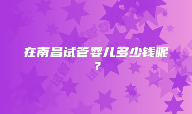 在南昌试管婴儿多少钱呢？