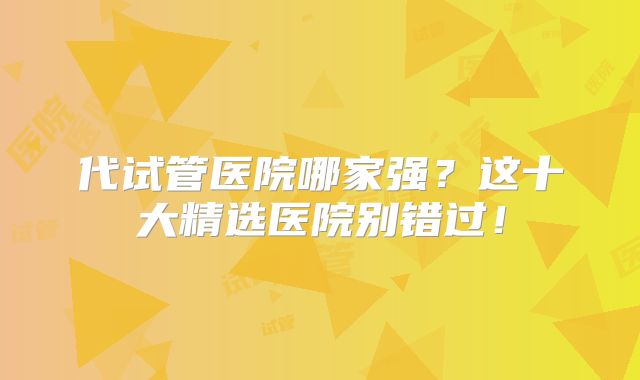 代试管医院哪家强?这十大精选医院别错过!