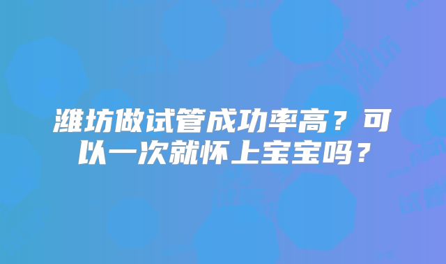潍坊做试管成功率高？可以一次就怀上宝宝吗？