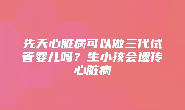 先天心脏病可以做三代试管婴儿吗?生小孩会遗传心脏病