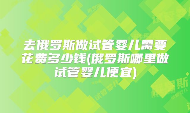 去俄罗斯做试管婴儿需要花费多少钱(俄罗斯哪里做试管婴儿便宜)