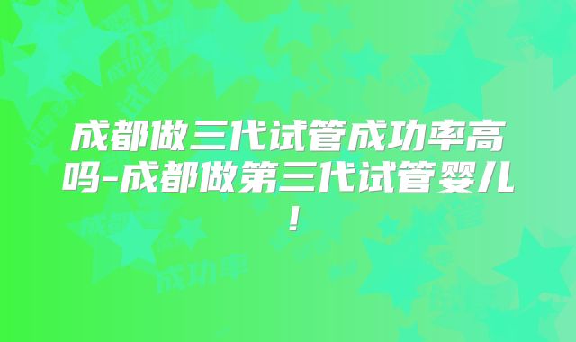 成都做三代试管成功率高吗-成都做第三代试管婴儿！