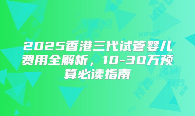 2025香港三代试管婴儿费用全解析,10-30万预算必读指南