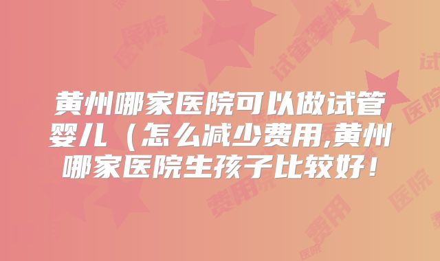 黄州哪家医院可以做试管婴儿（怎么减少费用,黄州哪家医院生孩子比较好！