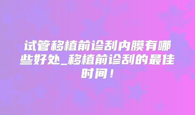 试管移植前诊刮内膜有哪些好处_移植前诊刮的最佳时间！