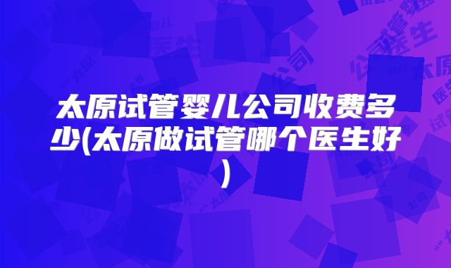 太原试管婴儿公司收费多少(太原做试管哪个医生好)