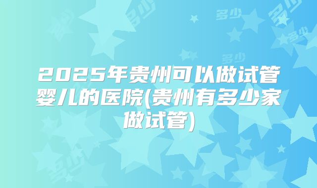 2025年贵州可以做试管婴儿的医院(贵州有多少家做试管)