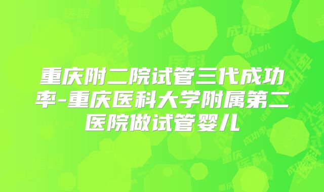 重庆附二院试管三代成功率-重庆医科大学附属第二医院做试管婴儿