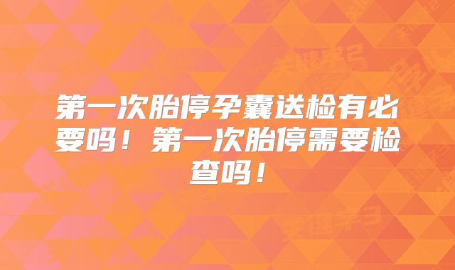 第一次胎停孕囊送检有必要吗！第一次胎停需要检查吗！