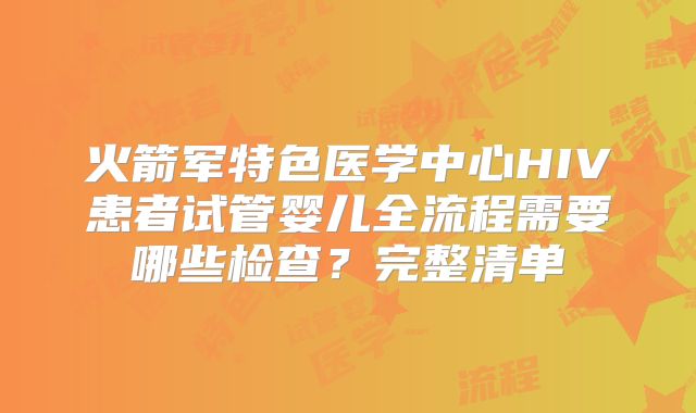 火箭军特色医学中心HIV患者试管婴儿全流程需要哪些检查？完整清单