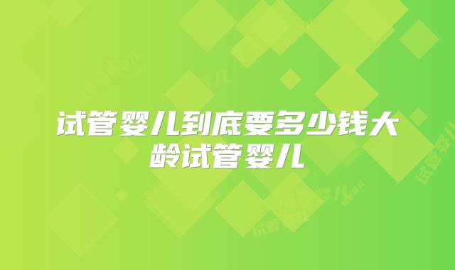 试管婴儿到底要多少钱大龄试管婴儿