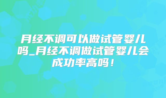 月经不调可以做试管婴儿吗_月经不调做试管婴儿会成功率高吗！