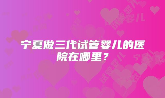 宁夏做三代试管婴儿的医院在哪里？
