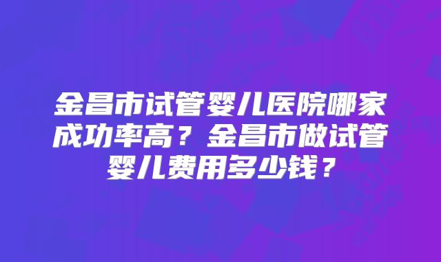 金昌市试管婴儿医院哪家成功率高?金昌市做试管婴儿费用多少钱?
