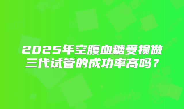 2025年空腹血糖受损做三代试管的成功率高吗？