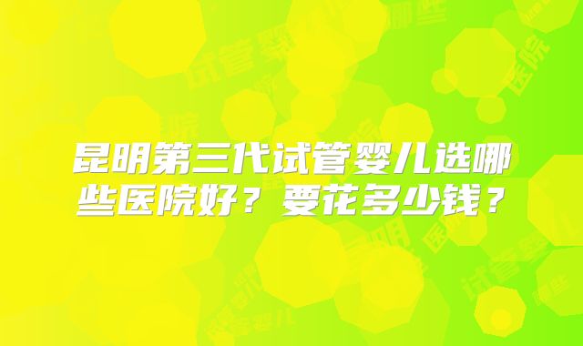 昆明第三代试管婴儿选哪些医院好?要花多少钱?