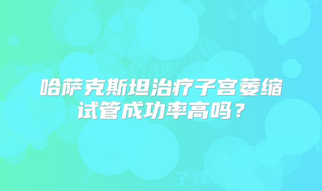 哈萨克斯坦治疗子宫萎缩试管成功率高吗?