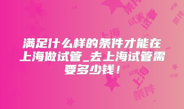 满足什么样的条件才能在上海做试管_去上海试管需要多少钱!