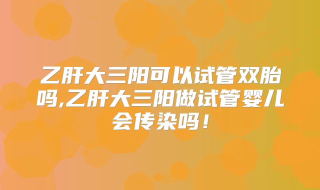 乙肝大三阳可以试管双胎吗,乙肝大三阳做试管婴儿会传染吗！