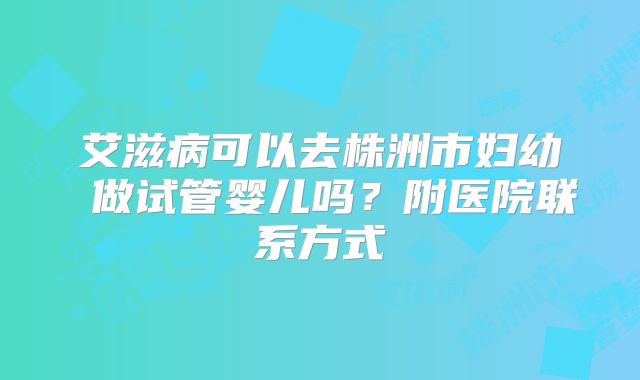 艾滋病可以去株洲市妇幼 做试管婴儿吗?附医院联系方式