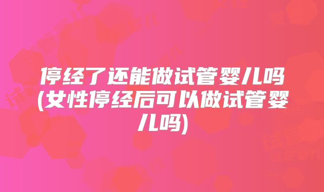 停经了还能做试管婴儿吗(女性停经后可以做试管婴儿吗)