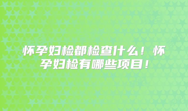 怀孕妇检都检查什么!怀孕妇检有哪些项目!