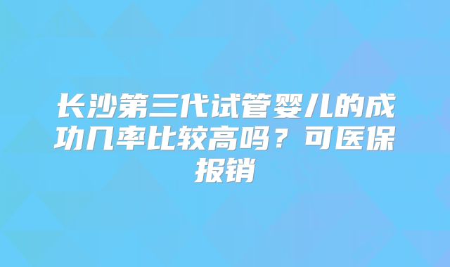 长沙第三代试管婴儿的成功几率比较高吗？可医保报销