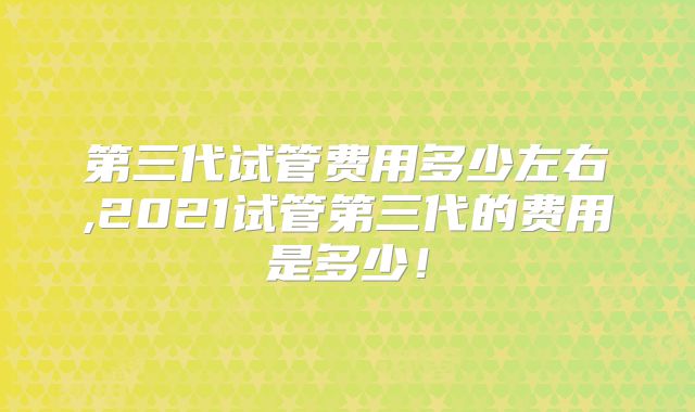第三代试管费用多少左右,2021试管第三代的费用是多少!