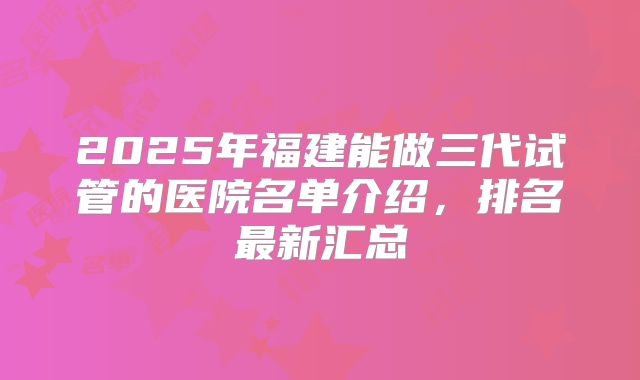2025年福建能做三代试管的医院名单介绍，排名最新汇总