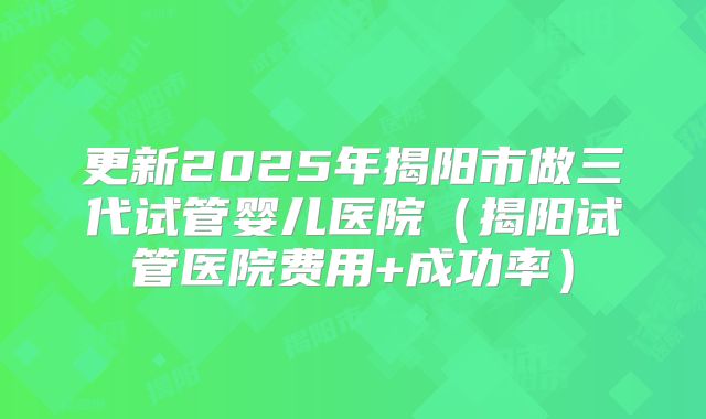 更新2025年揭阳市做三代试管婴儿医院（揭阳试管医院费用+成功率）