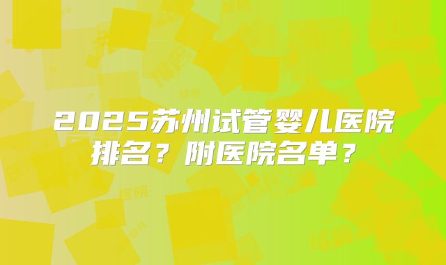 2025苏州试管婴儿医院排名？附医院名单？