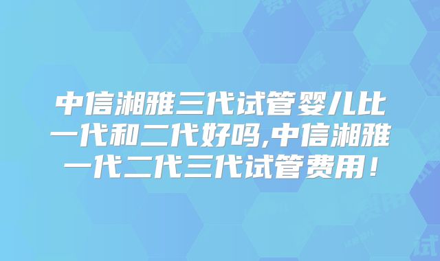 中信湘雅三代试管婴儿比一代和二代好吗,中信湘雅一代二代三代试管费用!